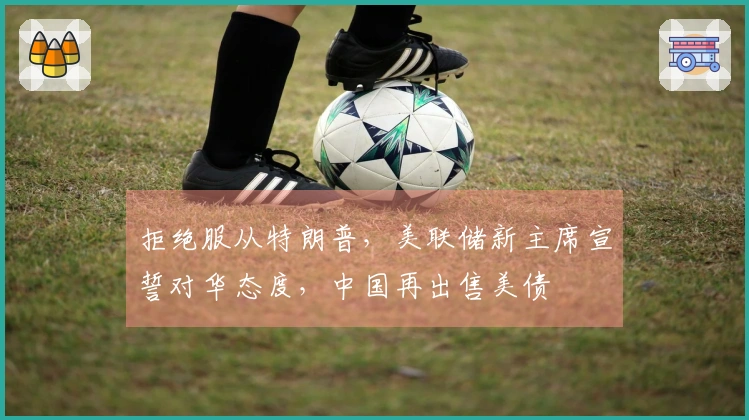 拒绝服从特朗普，美联储新主席宣誓对华态度，中国再出售美债